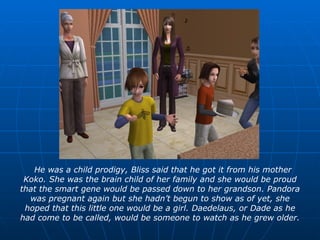 He was a child prodigy, Bliss said that he got it from his mother Koko. She was the brain child of her family and she would be proud that the smart gene would be passed down to her grandson. Pandora was pregnant again but she hadn’t begun to show as of yet, she hoped that this little one would be a girl. Daedelaus, or Dade as he had come to be called, would be someone to watch as he grew older. 
