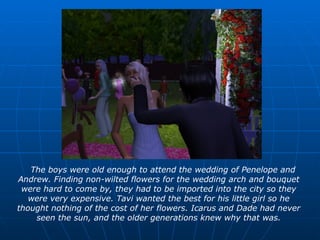 The boys were old enough to attend the wedding of Penelope and Andrew. Finding non-wilted flowers for the wedding arch and bouquet were hard to come by, they had to be imported into the city so they were very expensive. Tavi wanted the best for his little girl so he thought nothing of the cost of her flowers. Icarus and Dade had never seen the sun, and the older generations knew why that was. 