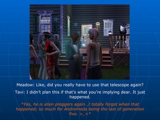 Meadow: Like, did you really have to use that telescope again? Tavi: I didn’t plan this if that’s what you’re implying dear. It just happened. *Yes, he is alien preggers again…I totally forgot when that happened; so much for Andromeda being the last of generation five. >_<* 