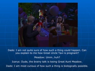 Dade: I am not quite sure of how such a thing could happen. Can you explain to me how Great Uncle Tavi is pregnant? Meadow: Umm…huh? Icarus: Dude, the brainy talk is losing Great Aunt Meadow. Dade: I am most curious of how such a thing is biologically possible. 