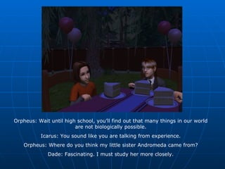 Orpheus: Wait until high school, you’ll find out that many things in our world are not biologically possible. Icarus: You sound like you are talking from experience. Orpheus: Where do you think my little sister Andromeda came from? Dade: Fascinating. I must study her more closely. 