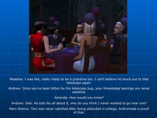 Meadow: I was like, really ready to be a grandma too. I can’t believe he snuck out to that telescope again. Andrew: Once you’ve been bitten by the telescope bug, your Knowledge leanings are never satisfied. Amanda: How would you know? Andrew: Dad. He told me all about it, why do you think I never wanted to go near one? Marc Antony: Tavi was never satisfied after being abducted in college, Andromeda is proof of that. 