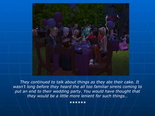 They continued to talk about things as they ate their cake. It wasn’t long before they heard the all too familiar sirens coming to put an end to their wedding party. You would have thought that they would be a little more lenient for such things… ****** 