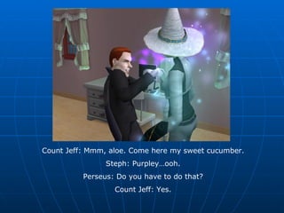 Count Jeff: Mmm, aloe. Come here my sweet cucumber. Steph: Purpley…ooh. Perseus: Do you have to do that? Count Jeff: Yes. 