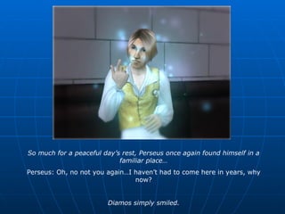 So much for a peaceful day’s rest, Perseus once again found himself in a familiar place… Perseus: Oh, no not you again…I haven’t had to come here in years, why now? Diamos simply smiled. 