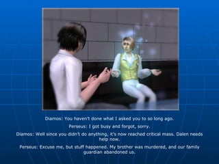Diamos: You haven’t done what I asked you to so long ago. Perseus: I got busy and forgot, sorry. Diamos: Well since you didn’t do anything, it’s now reached critical mass. Dalen needs help now. Perseus: Excuse me, but stuff happened. My brother was murdered, and our family guardian abandoned us. 