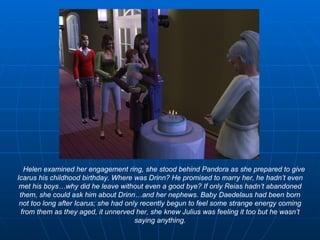 Helen examined her engagement ring, she stood behind Pandora as she prepared to give Icarus his childhood birthday. Where was Drinn? He promised to marry her, he hadn’t even met his boys…why did he leave without even a good bye? If only Reias hadn’t abandoned them, she could ask him about Drinn…and her nephews. Baby Daedelaus had been born not too long after Icarus; she had only recently begun to feel some strange energy coming from them as they aged, it unnerved her, she knew Julius was feeling it too but he wasn’t saying anything. 