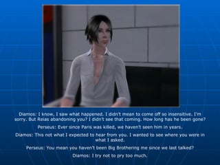 Diamos: I know, I saw what happened. I didn’t mean to come off so insensitive. I’m sorry. But Reias abandoning you? I didn’t see that coming. How long has he been gone? Perseus: Ever since Paris was killed, we haven’t seen him in years. Diamos: This not what I expected to hear from you. I wanted to see where you were in what I asked. Perseus: You mean you haven’t been Big Brothering me since we last talked? Diamos: I try not to pry too much. 