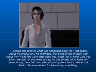 Perseus told Diamos what had happened since they last spoke, about his graduation, his marriage, the births of his children and about how Reias left them after Paris was killed. For a while, Dee was silent. He had no idea what to say, he was pissed off at Reias for abandoning them but he could do nothing from here in the Astral Realm. Perseus waited for him to say something. 