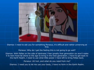 Diamos: I need to ask you for something Perseus, it’s difficult and rather unnerving at first. Perseus: Why do I get the feeling this is not going to go well? Diamos: With Pellas on the side of darkness I fear greatly that generation six won’t make it to teen hood let alone to the age to bring in the next generation…I have to get back to the Earth Realm, I need to use what little power I have left to bring Pellas back. Perseus: Uh huh, and what do you need from me? Diamos: I need you to let me use your body, I have no form in the Earth Realm. 