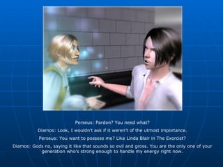Perseus: Pardon? You need what? Diamos: Look, I wouldn’t ask if it weren’t of the utmost importance. Perseus: You want to possess me? Like Linda Blair in The Exorcist? Diamos: Gods no, saying it like that sounds so evil and gross. You are the only one of your generation who’s strong enough to handle my energy right now. 