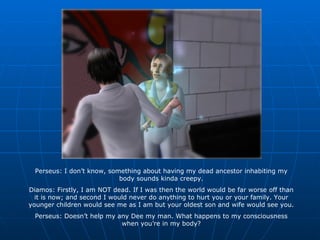Perseus: I don’t know, something about having my dead ancestor inhabiting my body sounds kinda creepy. Diamos: Firstly, I am NOT dead. If I was then the world would be far worse off than it is now; and second I would never do anything to hurt you or your family. Your younger children would see me as I am but your oldest son and wife would see you. Perseus: Doesn’t help my any Dee my man. What happens to my consciousness when you’re in my body? 