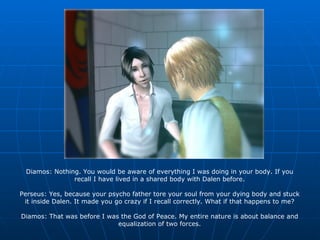 Diamos: Nothing. You would be aware of everything I was doing in your body. If you recall I have lived in a shared body with Dalen before. Perseus: Yes, because your psycho father tore your soul from your dying body and stuck it inside Dalen. It made you go crazy if I recall correctly. What if that happens to me? Diamos: That was before I was the God of Peace. My entire nature is about balance and equalization of two forces. 