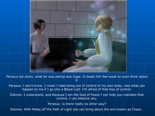 Perseus sat down, what he was asking was huge. It made him feel weak to even think about it. Perseus: I don’t know…I mean I hate being out of control of my own body. Like what can happen to me if I go into a Blood Lust. I’m afraid of that loss of control. Diamos: I understand, and because I am the God of Peace I can help you maintain that control, I can balance you. Perseus: Is there really no other way? Diamos: With Pellas off the Path of Light she can bring about the evil known as Chaos… 