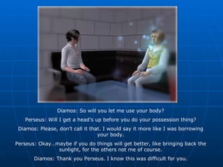 Diamos: So will you let me use your body? Perseus: Will I get a head’s up before you do your possession thing? Diamos: Please, don’t call it that. I would say it more like I was borrowing your body. Perseus: Okay…maybe if you do things will get better, like bringing back the sunlight, for the others not me of course. Diamos: Thank you Perseus. I know this was difficult for you. 