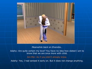 Meanwhile back on Elvendia… Adahy: Are quite certain my love? You have no idea how elated I am to know that we are once more with child. Ani-Mei: As if you didn’t already know. Adahy: Yes, I had sensed it early on. But it does not change anything. 