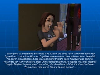 Icarus grew up to resemble Bliss quite a bit but with the family nose. The brown eyes they figured had to come from Bliss and Cupid because no one on their side had them. Helen felt his power, his happiness. It had to be something from the gods, his power was calming; relaxing to her. All her anxieties about Drinn seemed to fade as he clapped his hands together happily. Maybe this power wasn’t something she should fear but that she should embrace. Young Icarus may just be the one to save them all… 