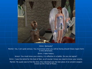 Drinn: Seriously? Maritol: Yes, I am quite serious. You must know what you will be facing should Chaos regain form in this dimension. Drinn: I hate history. Arwyn: You must know your enemy, it is effective in a battle. Do you not agree? Drinn: I was the Adriel for the God of War, so of course I know you need to know your enemy. Maritol: My quest was to find the One; this individual was the last piece of an ancient weapon known as the Triad of Power… 