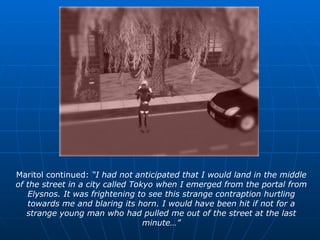 Maritol continued:  “I had not anticipated that I would land in the middle of the street in a city called Tokyo when I emerged from the portal from Elysnos. It was frightening to see this strange contraption hurtling towards me and blaring its horn. I would have been hit if not for a strange young man who had pulled me out of the street at the last minute…” 