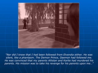 “ Nor did I know that I had been followed from Elvendia either. He was silent, like a phantasm. The Demon Prince, Daemon had followed me. He was convinced that my parents Allistan and Karite had murdered his parents. His mission was to take his revenge for his parents upon me…” 