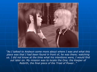 “ As I talked to Andwyn some more about where I was and what this place was that I had been found in front of, he was there; watching us. I did not know at the time what his intentions were, I would find out later on. My mission was to locate the One; the Keeper of Rebirth, the final piece of the Triad of Power…” 