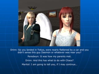 Drinn: So you landed in Tokyo, were nearly flattened by a car and you didn’t sense this guy Daemon or whatever was near you? Peredwyn: It was how my parents met. Drinn: And this has what to do with Chaos? Maritol: I am going to tell you, if I may continue… 