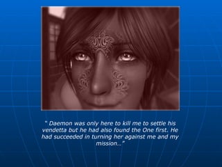 “  Daemon was only here to kill me to settle his vendetta but he had also found the One first. He had succeeded in turning her against me and my mission…” 
