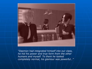 “ Daemon had integrated himself into our class, he hid his power and true form from the other humans and myself. To them he looked completely normal, his glamour was powerful…” 