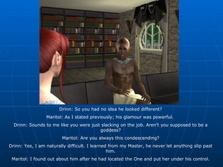 Drinn: So you had no idea he looked different? Maritol: As I stated previously; his glamour was powerful.  Drinn: Sounds to me like you were just slacking on the job. Aren’t you supposed to be a goddess? Maritol: Are you always this condescending? Drinn: Yes, I am naturally difficult. I learned from my Master, he never let anything slip past him. Maritol: I found out about him after he had located the One and put her under his control. 