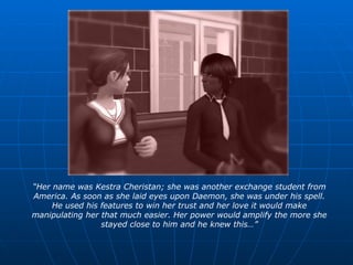 “ Her name was Kestra Cheristan; she was another exchange student from America. As soon as she laid eyes upon Daemon, she was under his spell. He used his features to win her trust and her love it would make manipulating her that much easier. Her power would amplify the more she stayed close to him and he knew this…” 