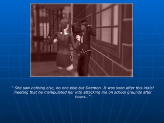 “  She saw nothing else, no one else but Daemon. It was soon after this initial meeting that he manipulated her into attacking me on school grounds after hours…” 