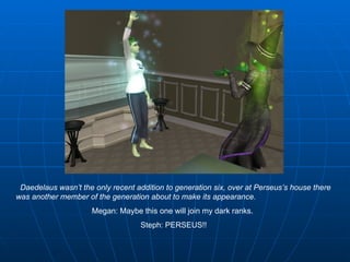 Daedelaus wasn’t the only recent addition to generation six, over at Perseus’s house there was another member of the generation about to make its appearance.   Megan: Maybe this one will join my dark ranks.  Steph: PERSEUS!! 