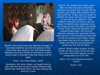 Maritol: Our battle with Chaos came after we had returned to Elvendia. Daemon was angry that he had lost his control over Kestra after Andwyn and I had found her. Chaos used his anger to amplify his power and put him between us and saving my parents. Once Kestra’s memories of how to use the power of Rebirth were restored to her, she linked up with the other two halves of the Triad; Hope and Salvation and pushed Chaos back. Her love for Daemon released the hold that Chaos had over him, she showed him the truth of how his parents were killed, Chaos had taken the form of my father and made sure that the young Daemon would see him kill his father. Arwyn: What mother means, is that Chaos can take many forms and use your own memories against you to manipulate you to its will. Drinn: So it can become anyone I know? Arwyn: Yes. Maritol: Now that Chaos has become stronger, it has been reaching out into the galaxy to find those with dark souls to use. We believe that Batalia’s turning of Pellas to darkness is what it used to gain a stronger hold over Earth and its gods. Drinn: You mean Dalen…right? Peredwyn: We know Dalen, we fought side by side with him and his twin brother Diamos after Dahak had infiltrated Earth. He was nothing like what he is now. 