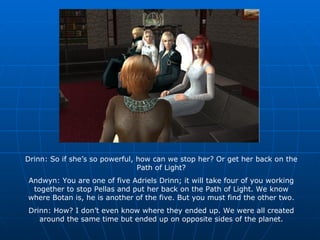 Drinn: So if she’s so powerful, how can we stop her? Or get her back on the Path of Light? Andwyn: You are one of five Adriels Drinn; it will take four of you working together to stop Pellas and put her back on the Path of Light. We know where Botan is, he is another of the five. But you must find the other two. Drinn: How? I don’t even know where they ended up. We were all created around the same time but ended up on opposite sides of the planet. 