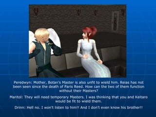 Peredwyn: Mother, Botan’s Master is also unfit to wield him. Reias has not been seen since the death of Paris Reed. How can the two of them function without their Masters? Maritol: They will need temporary Masters. I was thinking that you and Keitaro would be fit to wield them. Drinn: Hell no. I won’t listen to him!! And I don’t even know his brother!! 