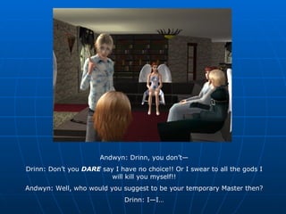 Andwyn: Drinn, you don’t— Drinn: Don’t you  DARE  say I have no choice!! Or I swear to all the gods I will kill you myself!! Andwyn: Well, who would you suggest to be your temporary Master then? Drinn: I—I… 