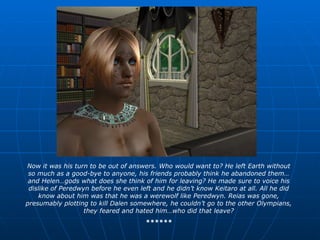Now it was his turn to be out of answers. Who would want to? He left Earth without so much as a good-bye to anyone, his friends probably think he abandoned them…and Helen…gods what does she think of him for leaving? He made sure to voice his dislike of Peredwyn before he even left and he didn’t know Keitaro at all. All he did know about him was that he was a werewolf like Peredwyn. Reias was gone, presumably plotting to kill Dalen somewhere, he couldn’t go to the other Olympians, they feared and hated him…who did that leave? ****** 