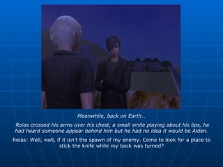Meanwhile, back on Earth… Reias crossed his arms over his chest, a small smile playing about his lips, he had heard someone appear behind him but he had no idea it would be Aiden. Reias: Well, well, if it isn’t the spawn of my enemy. Come to look for a place to stick the knife while my back was turned? 