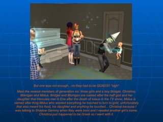 But one was not enough…no they had to be QUADS!! *sigh* Meet the newest members of generation six: three girls and a boy Bridget, Christina, Morrigan and Midus. Bridget and Morrigan are named after the half god and her daughter that Hercules met in Eire after the death of Iolaus in the TV show, Midus is named after King Midus who wanted everything he touched to turn to gold, unfortunately that also meant his food, his daughter and anything he touched... Christina because I was talking to Shadow Gemmy when they were born and I needed another girl’s name. Christina just happened to be Greek so I went with it. 