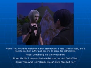Aiden: You would be mistaken in that assumption. I hate Dalen as well, and I want to see him suffer and beg me to spare his pathetic life. Reias: Continuing the family tradition? Aiden: Hardly. I have no desire to become the next God of War. Reias: Then what is it? Daddy issues? Alpha Male turf war? 