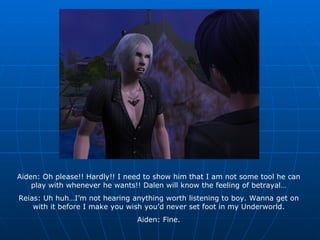 Aiden: Oh please!! Hardly!! I need to show him that I am not some tool he can play with whenever he wants!! Dalen will know the feeling of betrayal… Reias: Uh huh…I’m not hearing anything worth listening to boy. Wanna get on with it before I make you wish you’d never set foot in my Underworld. Aiden: Fine. 