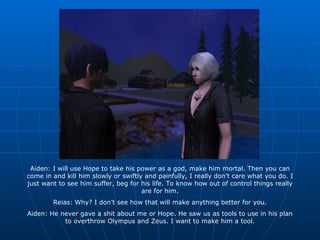 Aiden: I will use Hope to take his power as a god, make him mortal. Then you can come in and kill him slowly or swiftly and painfully, I really don’t care what you do. I just want to see him suffer, beg for his life. To know how out of control things really are for him. Reias: Why? I don’t see how that will make anything better for you. Aiden: He never gave a shit about me or Hope. He saw us as tools to use in his plan to overthrow Olympus and Zeus. I want to make him a tool. 