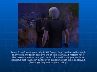 Reias: I don’t need your help to kill Dalen; I can do that well enough on my own. My touch can give life or take it away, it matters not if the person is mortal or a god. In fact, I should show you just how powerful that touch can be for even proposing such an ill conceived plan at getting back at your daddy. 