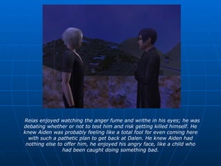 Reias enjoyed watching the anger fume and writhe in his eyes; he was debating whether or not to test him and risk getting killed himself. He knew Aiden was probably feeling like a total fool for even coming here with such a pathetic plan to get back at Dalen. He knew Aiden had nothing else to offer him, he enjoyed his angry face, like a child who had been caught doing something bad. 