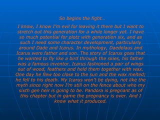 So begins the fight…  I know, I know I’m evil for leaving it there but I want to stretch out this generation for a while longer yet. I have so much potential for plotz with generation six, and as such I need some character development, particularly around Dade and Icarus. In mythology, Daedelaus and Icarus were father and son. The story of Icarus goes that he wanted to fly like a bird through the skies, his father was a famous inventor. Icarus fashioned a pair of wings out of wood, feathers and held them together with wax. One day he flew too close to the sun and the wax melted; he fell to his death. My Icarus won’t be dying, not like the myth since right now I’m still on the fence about who my sixth gen heir is going to be. Pandora is pregnant as of this chapter but in game the pregnancy is over. And I know what it produced. 