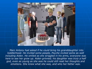 Marc Antony had asked if he could bring his granddaughter into toddlerhood. He invited some people, Psyche invited some as well including Aiden. He smiled as she wriggled in his arms, everyone was here to see her grow up. Aiden grinned; his daughter was truly a half god, even as young as she was he could still read her thoughts and emotions. She knew what she was, and who her father was. 