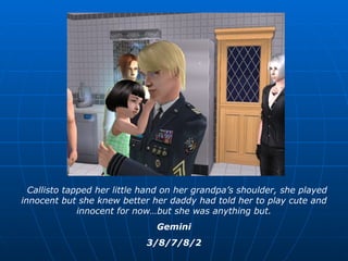 Callisto tapped her little hand on her grandpa’s shoulder, she played innocent but she knew better her daddy had told her to play cute and innocent for now…but she was anything but. Gemini 3/8/7/8/2 