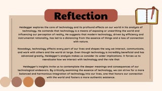 Reflection
Heidegger explores the core of technology and its profound effects on our world in his analysis of
technology. He contends that technology is a means of exposing or unearthing the world and
influencing our perception of reality, He suggests that modern technology, driven by efficiency and
instrumental rationality, has led to a distancing from the essence of things and a loss of connection
with nature.
Nowadays, technology affects every part of our lives and shapes the way we interact, communicate,
and work with others and the world at large. Even though technology is incredibly beneficial and has
advanced greatly, Heidegger's analysis makes us consider its wider implications. It forces us to
reevaluate how we interact with technology and the role that
Heidegger's insights invite us to contemplate the deeper meanings and consequences of our
technological endeavors. By critically examining the essence of technology, we can strive for a more
balanced and harmonious integration of technology into our lives, one that honors our connection
with the world and fosters a more authentic existence.
 