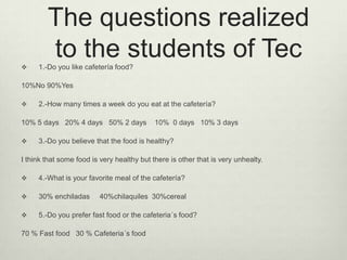 The questions realized
to the students of Tec 1.-Do you like cafetería food?
10%No 90%Yes
 2.-How many times a week do you eat at the cafetería?
10% 5 days 20% 4 days 50% 2 days 10% 0 days 10% 3 days
 3.-Do you believe that the food is healthy?
I think that some food is very healthy but there is other that is very unhealty.
 4.-What is your favorite meal of the cafetería?
 30% enchiladas 40%chilaquiles 30%cereal
 5.-Do you prefer fast food or the cafeteria´s food?
70 % Fast food 30 % Cafeteria´s food
 