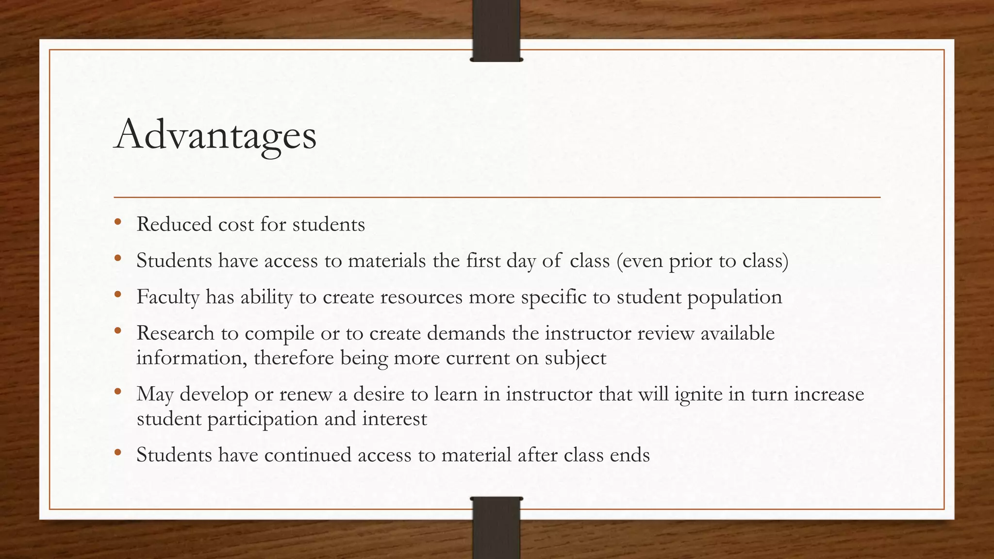 Advantages
• Reduced cost for students
• Students have access to materials the first day of class (even prior to class)
• Faculty has ability to create resources more specific to student population
• Research to compile or to create demands the instructor review available
information, therefore being more current on subject
• May develop or renew a desire to learn in instructor that will ignite in turn increase
student participation and interest
• Students have continued access to material after class ends